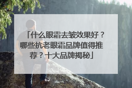 什么眼霜去皱效果好？哪些抗老眼霜品牌值得推荐？十大品牌揭秘