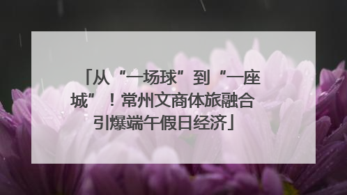 从“一场球”到“一座城”！常州文商体旅融合引爆端午假日经济