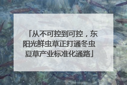 从不可控到可控，东阳光鲜虫草正打通冬虫夏草产业标准化通路