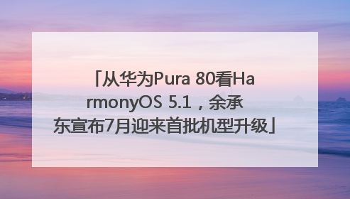 从华为Pura 80看HarmonyOS 5.1，余承东宣布7月迎来首批机型升级