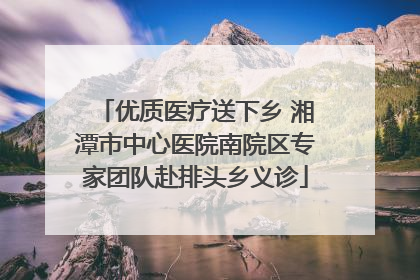 优质医疗送下乡 湘潭市中心医院南院区专家团队赴排头乡义诊