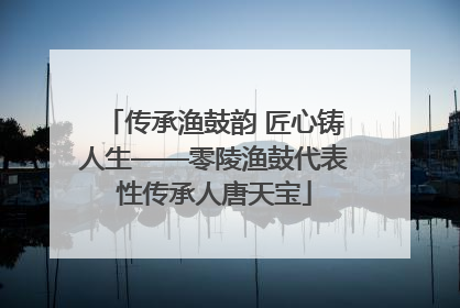 传承渔鼓韵 匠心铸人生——零陵渔鼓代表性传承人唐天宝
