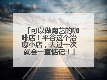 可以做陶艺的咖啡店！平谷这个治愈小店，去过一次就会一直惦记！