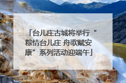 台儿庄古城将举行“粽情台儿庄 舟歌赋安康”系列活动迎端午