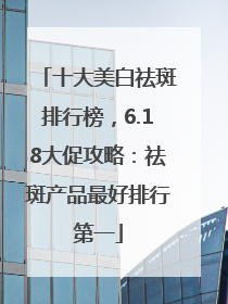 十大美白祛斑排行榜，6.18大促攻略：祛斑产品最好排行第一