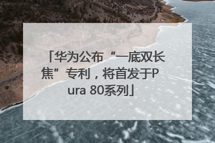 华为公布“一底双长焦”专利，将首发于Pura 80系列