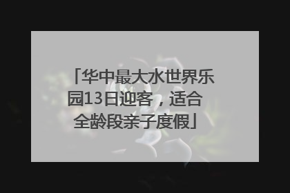 华中最大水世界乐园13日迎客，适合全龄段亲子度假