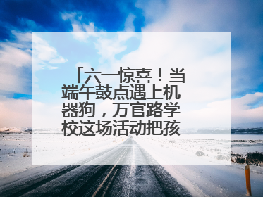 六一惊喜！当端午鼓点遇上机器狗，万官路学校这场活动把孩子们看呆啦→
