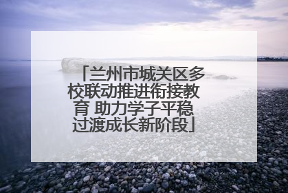 兰州市城关区多校联动推进衔接教育 助力学子平稳过渡成长新阶段