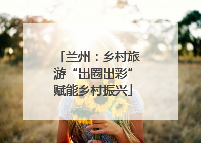 兰州：乡村旅游“出圈出彩”赋能乡村振兴