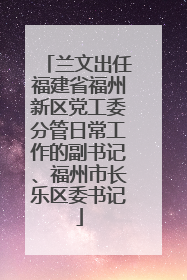兰文出任福建省福州新区党工委分管日常工作的副书记、福州市长乐区委书记