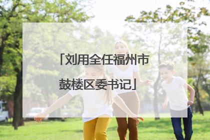 刘用全任福州市鼓楼区委书记