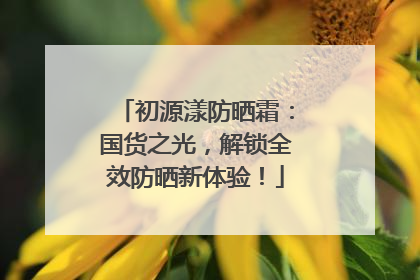 初源漾防晒霜：国货之光，解锁全效防晒新体验！