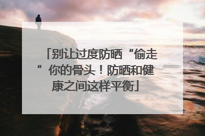 别让过度防晒“偷走”你的骨头！防晒和健康之间这样平衡