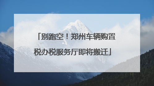 别跑空！郑州车辆购置税办税服务厅即将搬迁