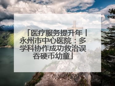 医疗服务提升年丨永州市中心医院：多学科协作成功救治误吞硬币幼童