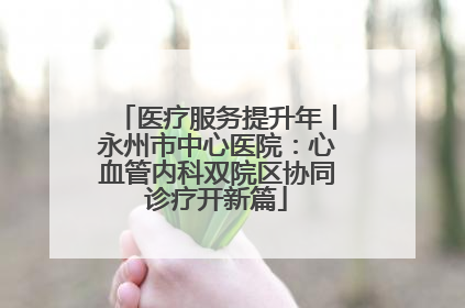医疗服务提升年丨永州市中心医院：心血管内科双院区协同诊疗开新篇