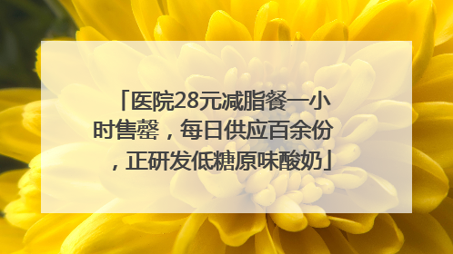 医院28元减脂餐一小时售罄，每日供应百余份，正研发低糖原味酸奶