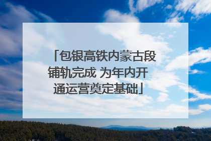 包银高铁内蒙古段铺轨完成 为年内开通运营奠定基础