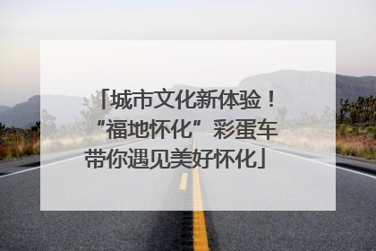 城市文化新体验！“福地怀化”彩蛋车带你遇见美好怀化