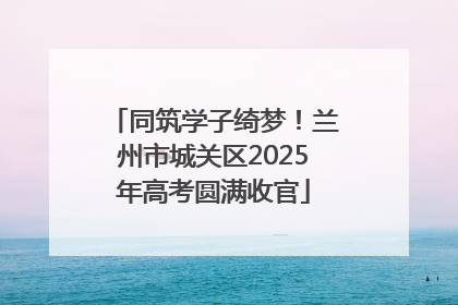 同筑学子绮梦！兰州市城关区2025年高考圆满收官