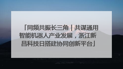 同频共振长三角｜共谋通用智能机器人产业发展，浙江新昌科技日搭建协同创新平台