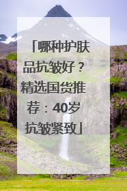 哪种护肤品抗皱好？精选国货推荐：40岁抗皱紧致