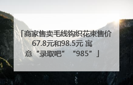 商家售卖毛线钩织花束售价67.8元和98.5元 寓意“录取吧”“985”
