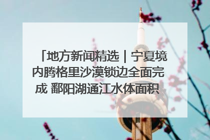 地方新闻精选｜宁夏境内腾格里沙漠锁边全面完成 鄱阳湖通江水体面积超3000平方公里
