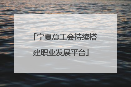 宁夏总工会持续搭建职业发展平台