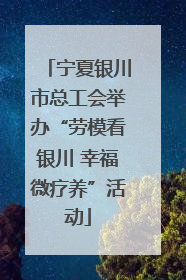 宁夏银川市总工会举办“劳模看银川 幸福微疗养”活动