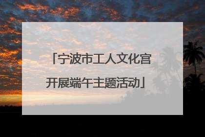 宁波市工人文化宫开展端午主题活动