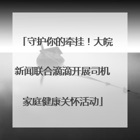 守护你的牵挂！大皖新闻联合滴滴开展司机家庭健康关怀活动