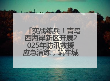 实战练兵！青岛西海岸新区开展2025年防汛救援应急演练，筑牢城市安全防线