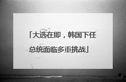 大选在即，韩国下任总统面临多重挑战