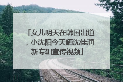 女儿明天在韩国出道，小沈阳今天晒沈佳润新专辑宣传视频