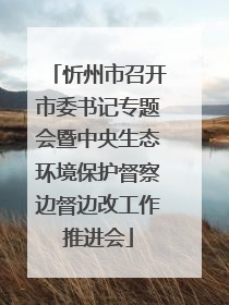 忻州市召开市委书记专题会暨中央生态环境保护督察边督边改工作推进会