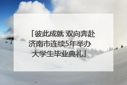 彼此成就 双向奔赴 济南市连续5年举办大学生毕业典礼