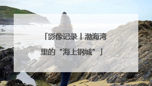 影像记录丨渤海湾里的“海上钢城”