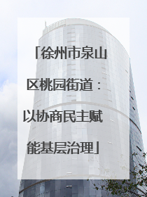 徐州市泉山区桃园街道：以协商民主赋能基层治理