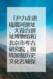 尹力走进琉璃河遗址、大葆台遗址博物馆和北京市考古研究院，围绕加强历史文化名城保护调研