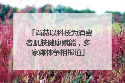 尚赫以科技为消费者肌肤健康赋能，多家媒体争相报道