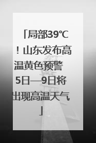 局部39℃！山东发布高温黄色预警 5日—9日将出现高温天气