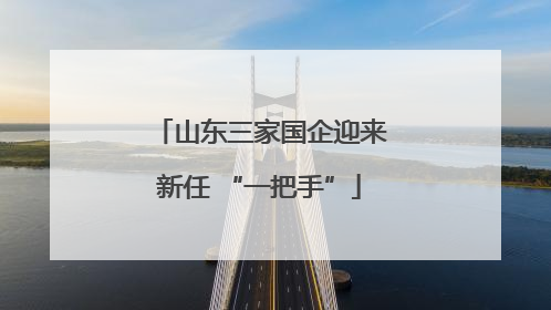 山东三家国企迎来新任 “一把手”