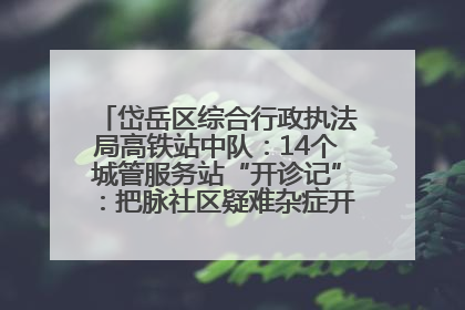 岱岳区综合行政执法局高铁站中队：14个城管服务站“开诊记”：把脉社区疑难杂症开出治理良方