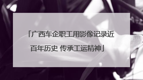 广西车企职工用影像记录近百年历史 传承工运精神