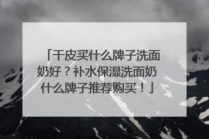 干皮买什么牌子洗面奶好？补水保湿洗面奶什么牌子推荐购买！