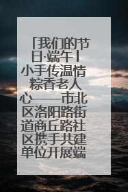 我们的节日·端午│小手传温情 粽香老人心——市北区洛阳路街道商丘路社区携手共建单位开展端午主题活动