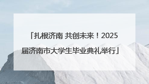 扎根济南 共创未来！2025届济南市大学生毕业典礼举行