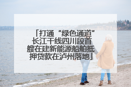 打通“绿色通道” 长江干线四川段首艘在建新能源船舶抵押贷款在泸州落地